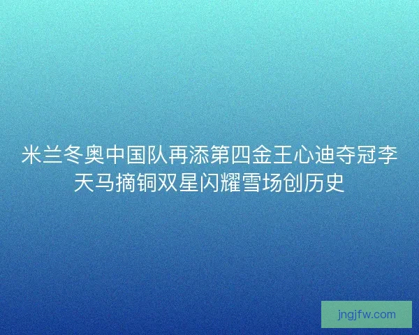 米兰冬奥中国队再添第四金王心迪夺冠李天马摘铜双星闪耀雪场创历史