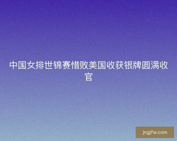中国女排世锦赛惜败美国收获银牌圆满收官