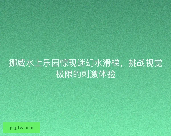 挪威水上乐园惊现迷幻水滑梯，挑战视觉极限的刺激体验