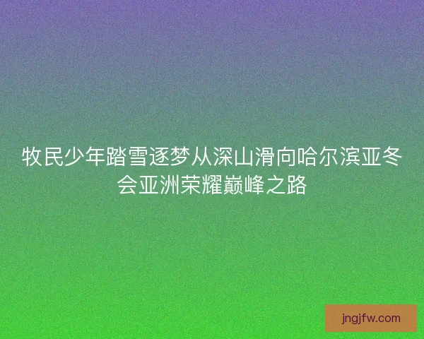牧民少年踏雪逐梦从深山滑向哈尔滨亚冬会亚洲荣耀巅峰之路