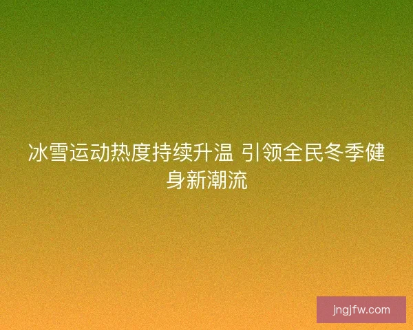 冰雪运动热度持续升温 引领全民冬季健身新潮流