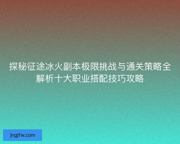 探秘征途冰火副本极限挑战与通关策略全解析十大职业搭配技巧攻略