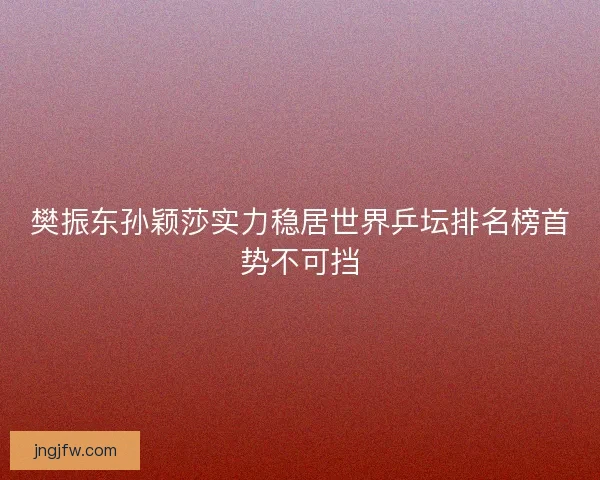 樊振东孙颖莎实力稳居世界乒坛排名榜首势不可挡