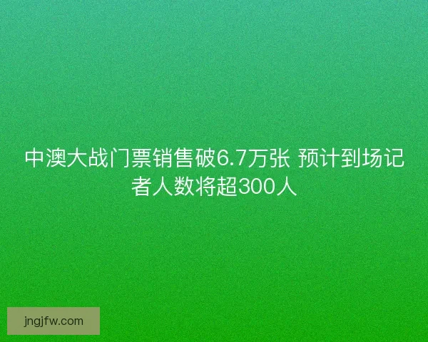 中澳大战门票销售破6.7万张 预计到场记者人数将超300人