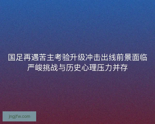 国足再遇苦主考验升级冲击出线前景面临严峻挑战与历史心理压力并存