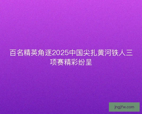 百名精英角逐2025中国尖扎黄河铁人三项赛精彩纷呈