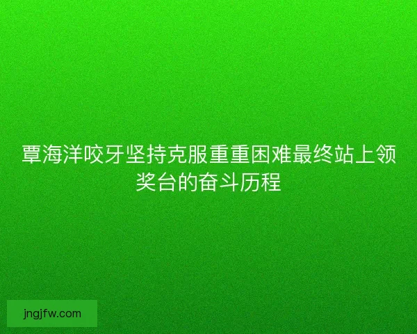 覃海洋咬牙坚持克服重重困难最终站上领奖台的奋斗历程