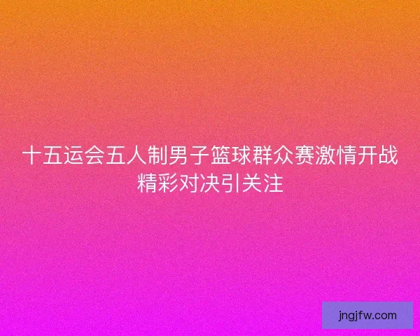 十五运会五人制男子篮球群众赛激情开战精彩对决引关注