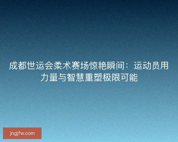 成都世运会柔术赛场惊艳瞬间：运动员用力量与智慧重塑极限可能