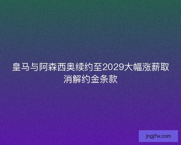 皇马与阿森西奥续约至2029大幅涨薪取消解约金条款