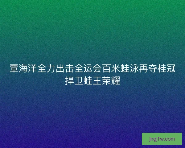 覃海洋全力出击全运会百米蛙泳再夺桂冠捍卫蛙王荣耀