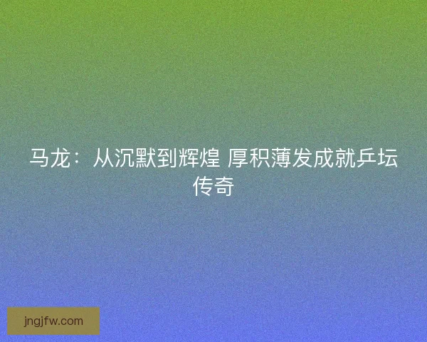 马龙：从沉默到辉煌 厚积薄发成就乒坛传奇