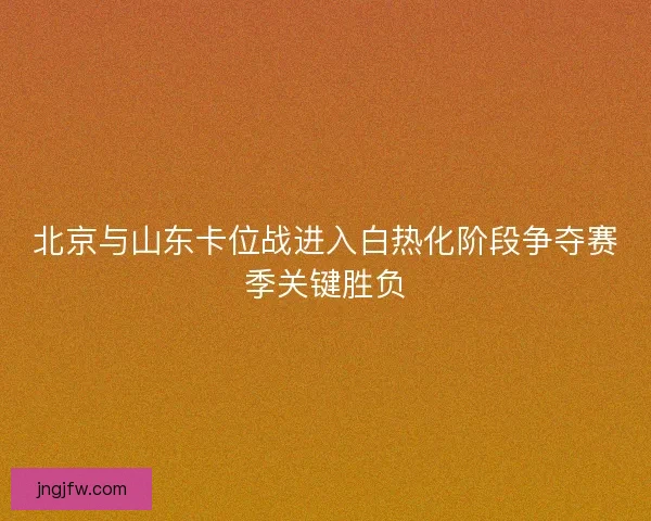 北京与山东卡位战进入白热化阶段争夺赛季关键胜负