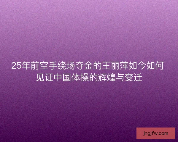 25年前空手绕场夺金的王丽萍如今如何 见证中国体操的辉煌与变迁