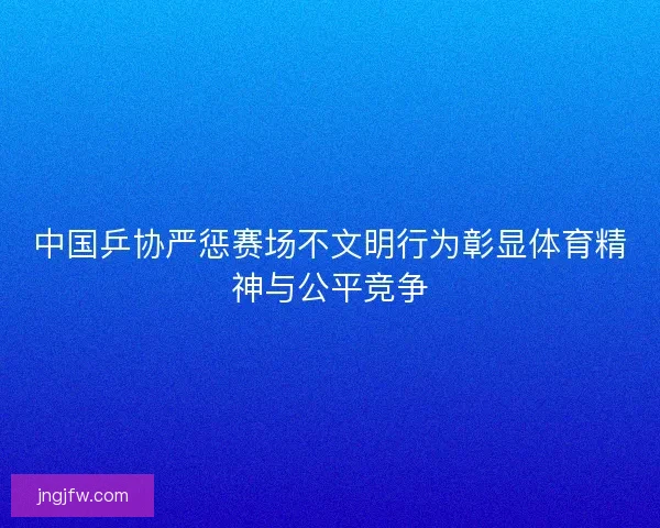 中国乒协严惩赛场不文明行为彰显体育精神与公平竞争
