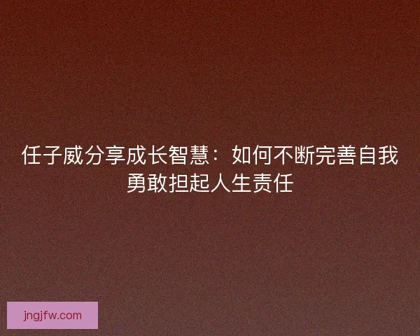 任子威分享成长智慧：如何不断完善自我勇敢担起人生责任