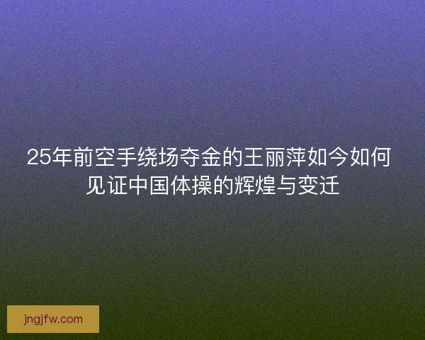 25年前空手绕场夺金的王丽萍如今如何 见证中国体操的辉煌与变迁