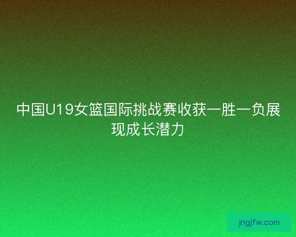 中国U19女篮国际挑战赛收获一胜一负展现成长潜力