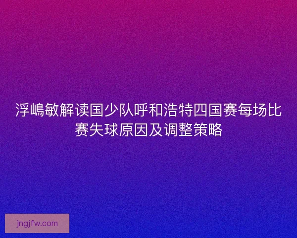 浮嶋敏解读国少队呼和浩特四国赛每场比赛失球原因及调整策略